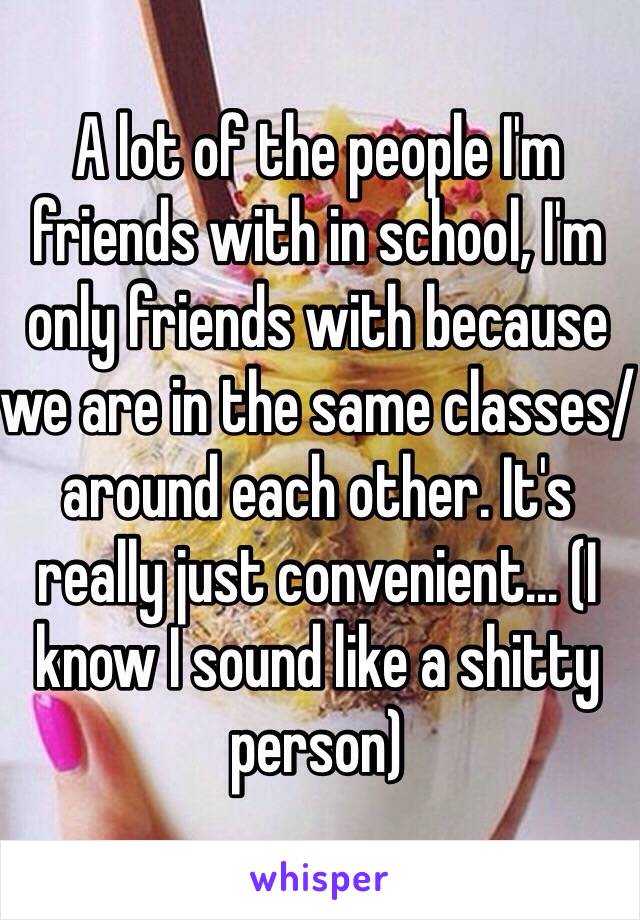 A lot of the people I'm friends with in school, I'm only friends with because we are in the same classes/around each other. It's really just convenient... (I know I sound like a shitty person)