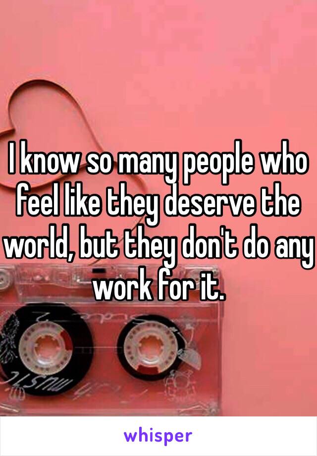 I know so many people who feel like they deserve the world, but they don't do any work for it. 