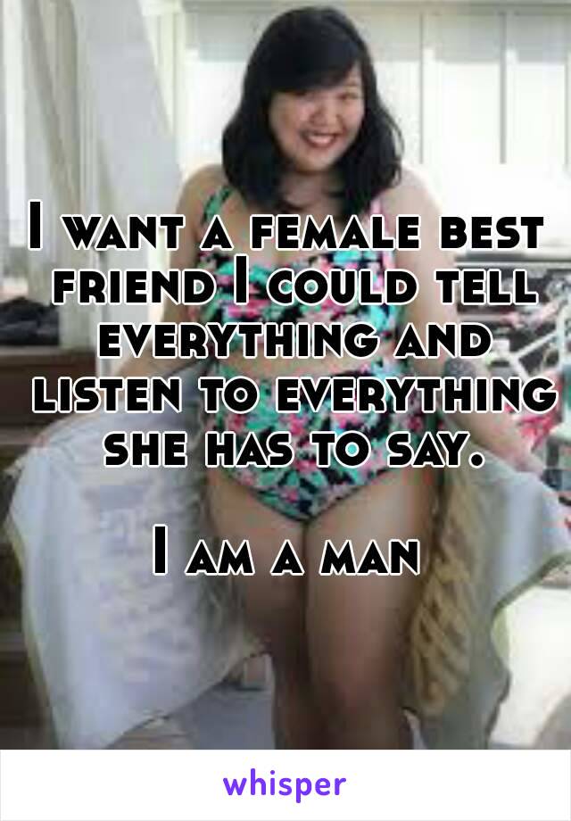 I want a female best friend I could tell everything and listen to everything she has to say.

I am a man