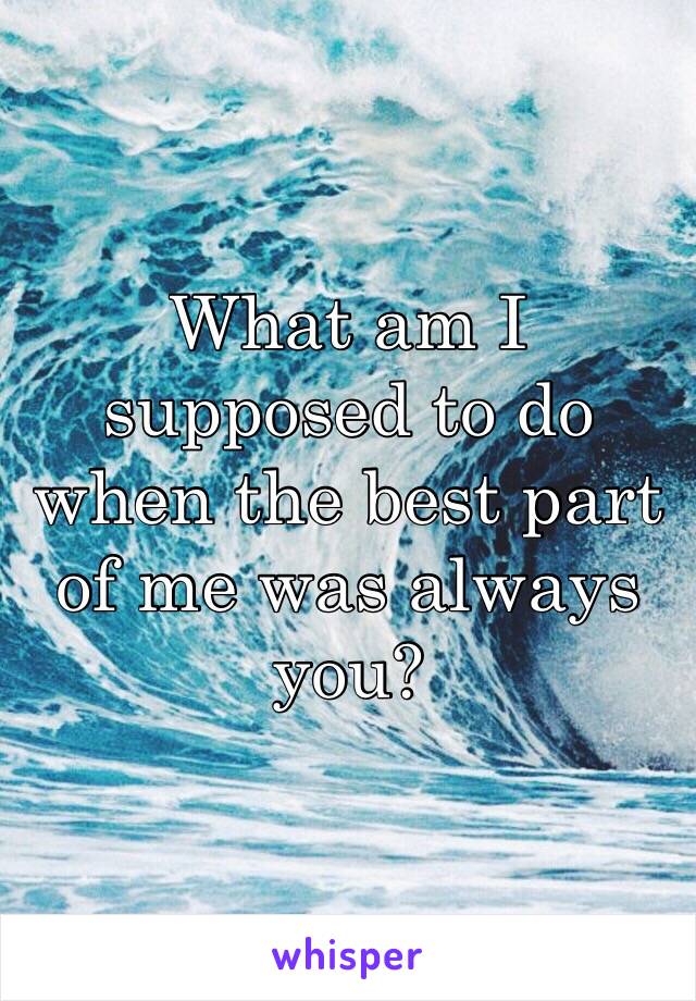 What am I supposed to do when the best part of me was always you?