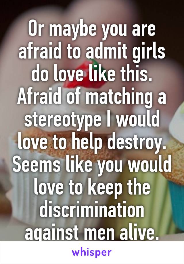 Or maybe you are afraid to admit girls do love like this. Afraid of matching a stereotype I would love to help destroy. Seems like you would love to keep the discrimination against men alive.