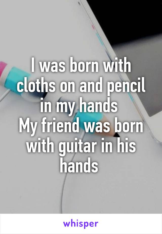 I was born with cloths on and pencil in my hands 
My friend was born with guitar in his hands 