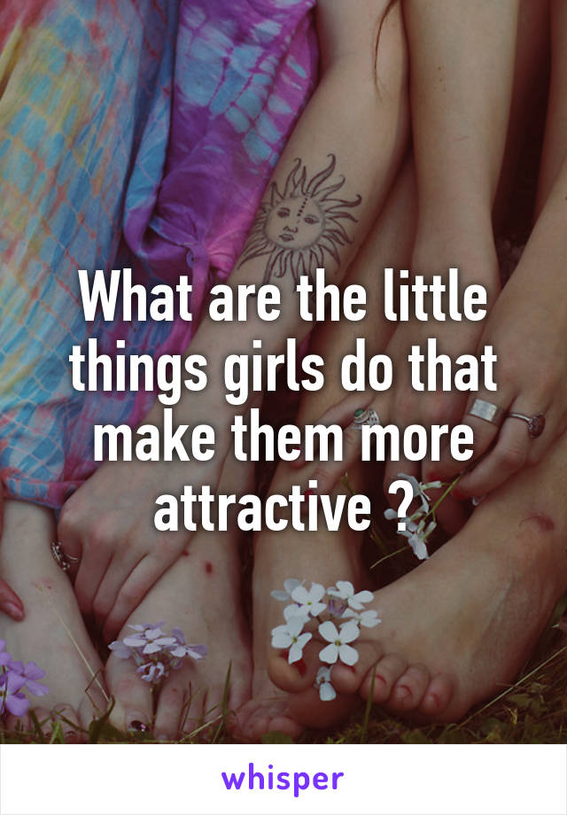 What are the little things girls do that make them more attractive ?