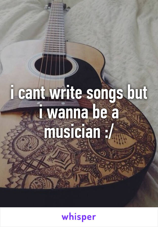 i cant write songs but i wanna be a musician :/