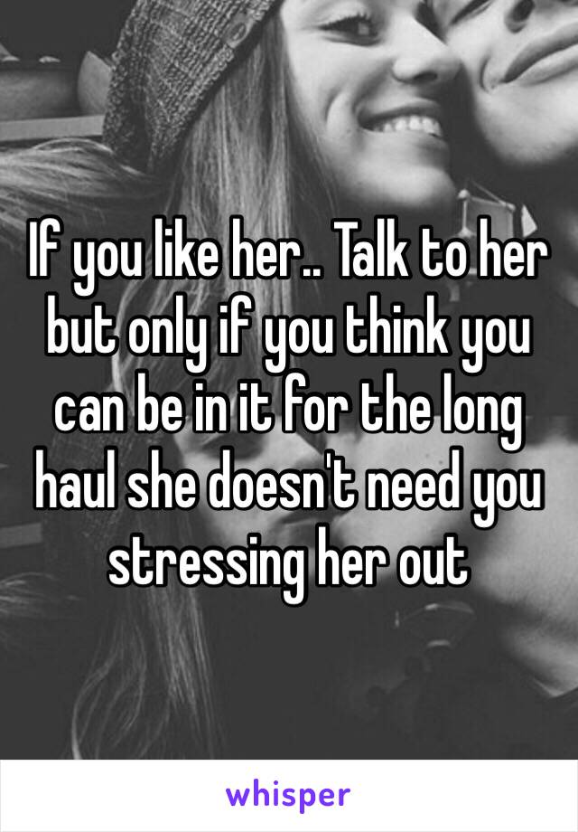 If you like her.. Talk to her but only if you think you can be in it for the long haul she doesn't need you stressing her out