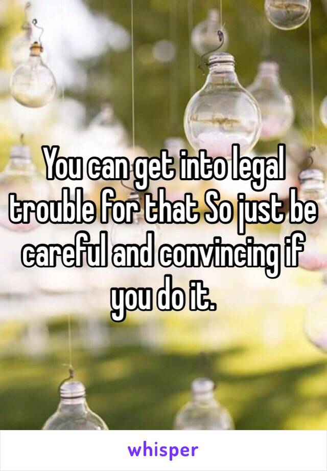 You can get into legal trouble for that So just be careful and convincing if you do it. 
