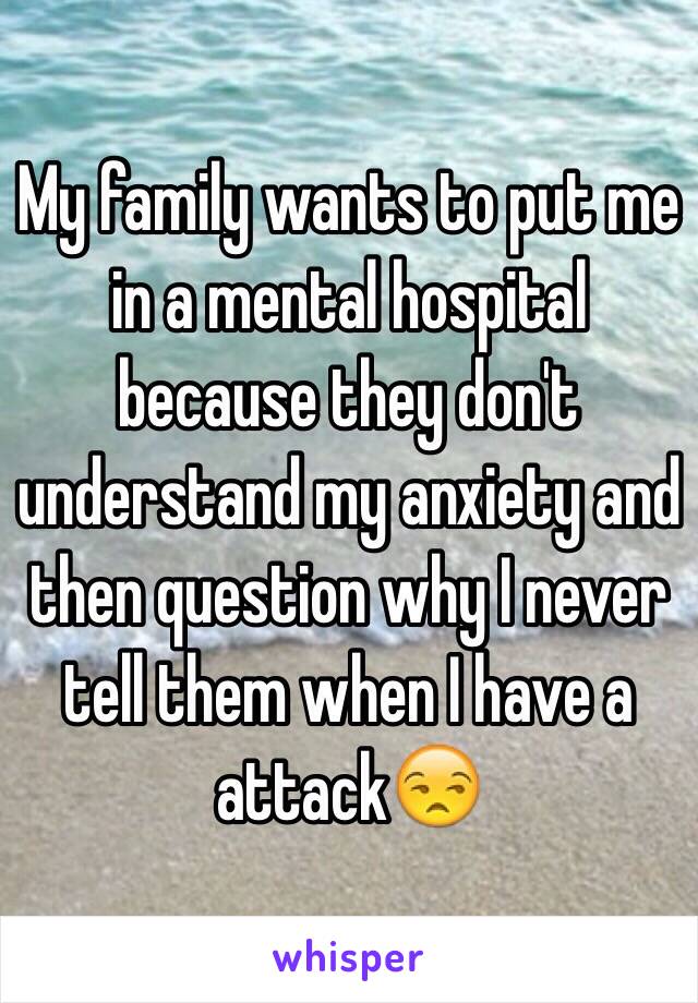 My family wants to put me in a mental hospital because they don't understand my anxiety and then question why I never tell them when I have a attack😒