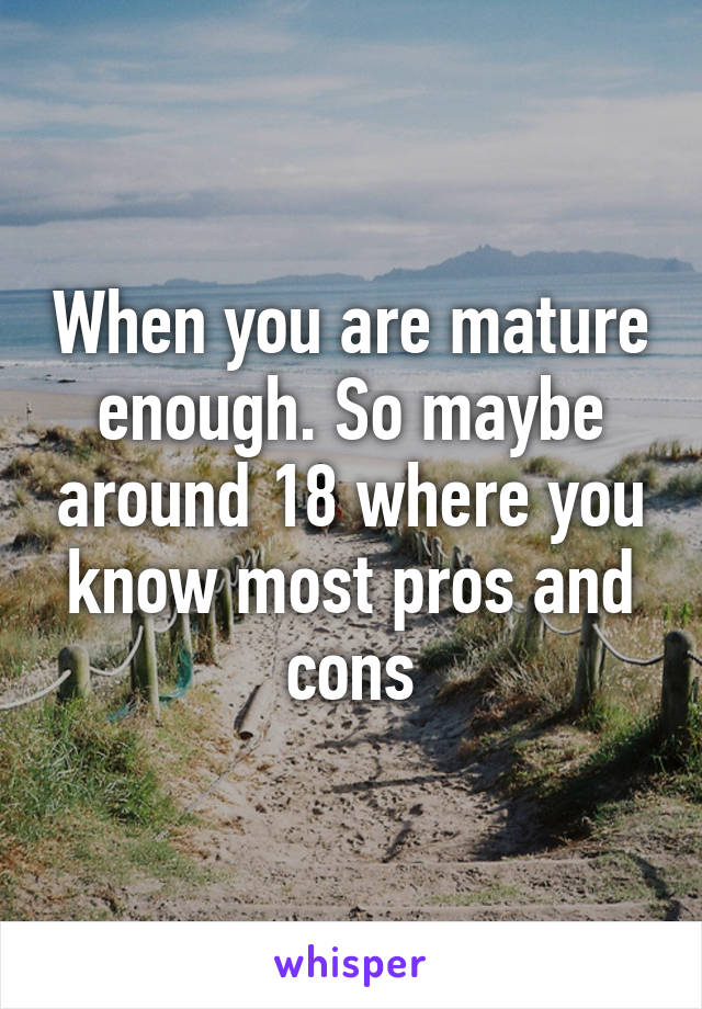 When you are mature enough. So maybe around 18 where you know most pros and cons