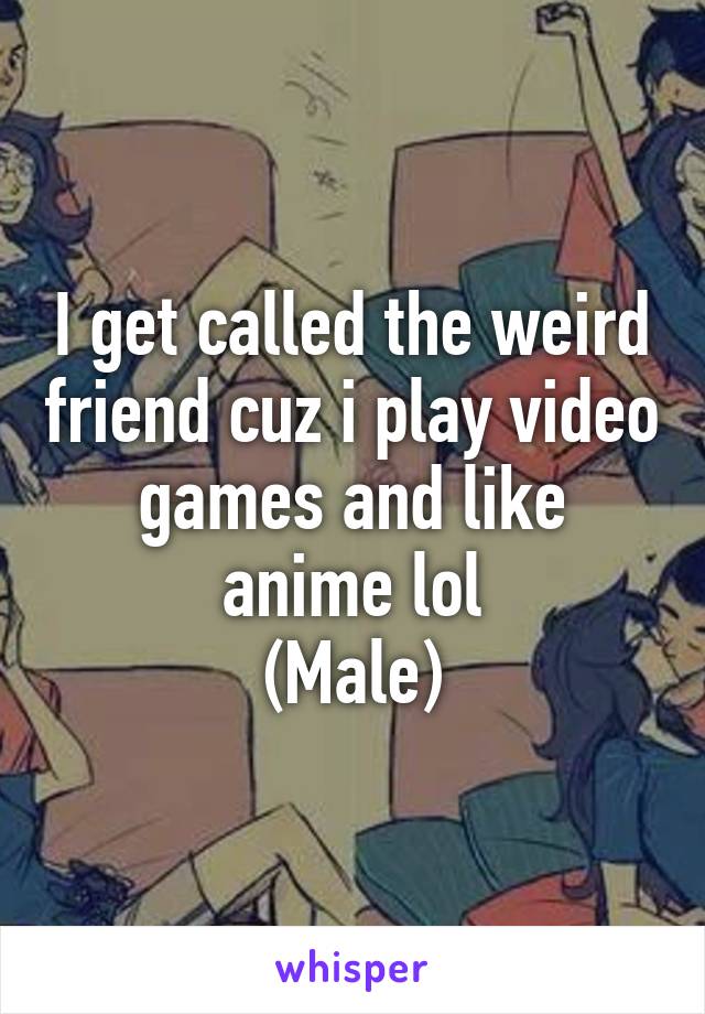 I get called the weird friend cuz i play video games and like anime lol
(Male)