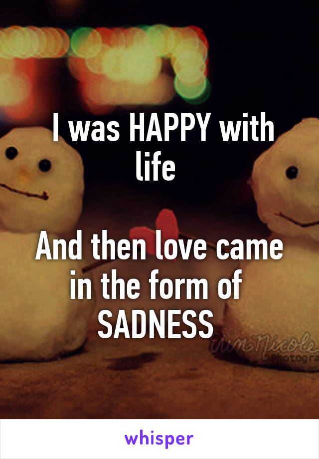  I was HAPPY with life 

And then love came in the form of  SADNESS 