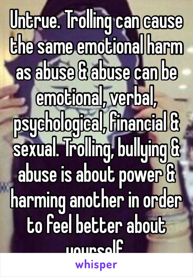 Untrue. Trolling can cause the same emotional harm as abuse & abuse can be emotional, verbal, psychological, financial & sexual. Trolling, bullying & abuse is about power & harming another in order to feel better about yourself.