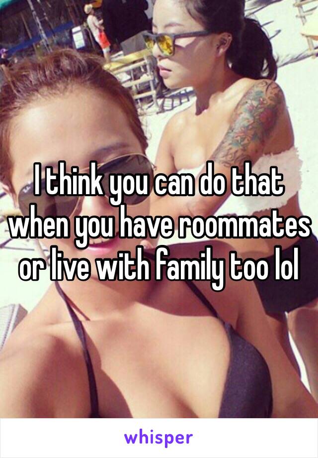 I think you can do that when you have roommates or live with family too lol