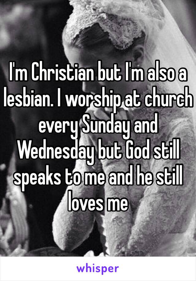 I'm Christian but I'm also a lesbian. I worship at church every Sunday and Wednesday but God still speaks to me and he still loves me