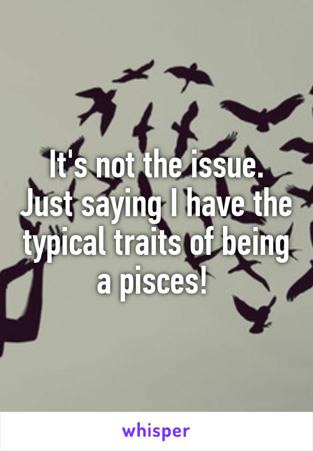 It's not the issue. Just saying I have the typical traits of being a pisces! 