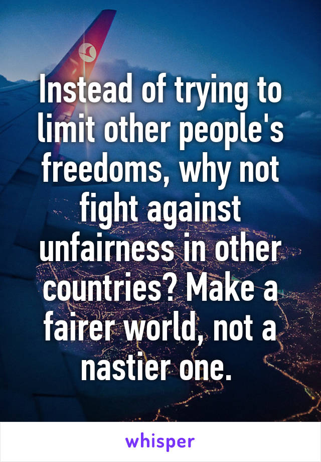 Instead of trying to limit other people's freedoms, why not fight against unfairness in other countries? Make a fairer world, not a nastier one. 