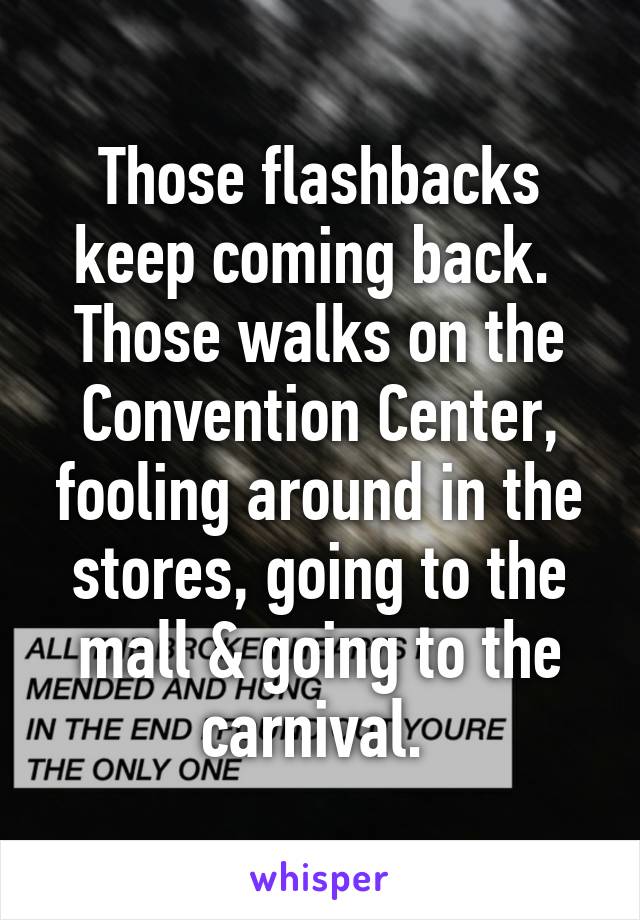 Those flashbacks keep coming back. 
Those walks on the Convention Center, fooling around in the stores, going to the mall & going to the carnival. 