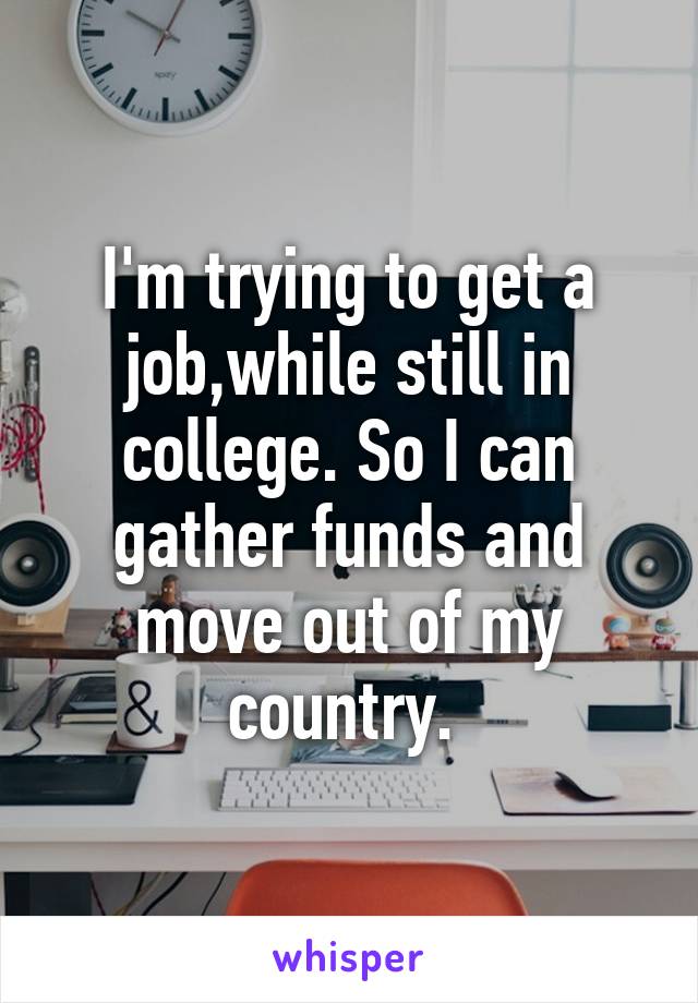 I'm trying to get a job,while still in college. So I can gather funds and move out of my country. 