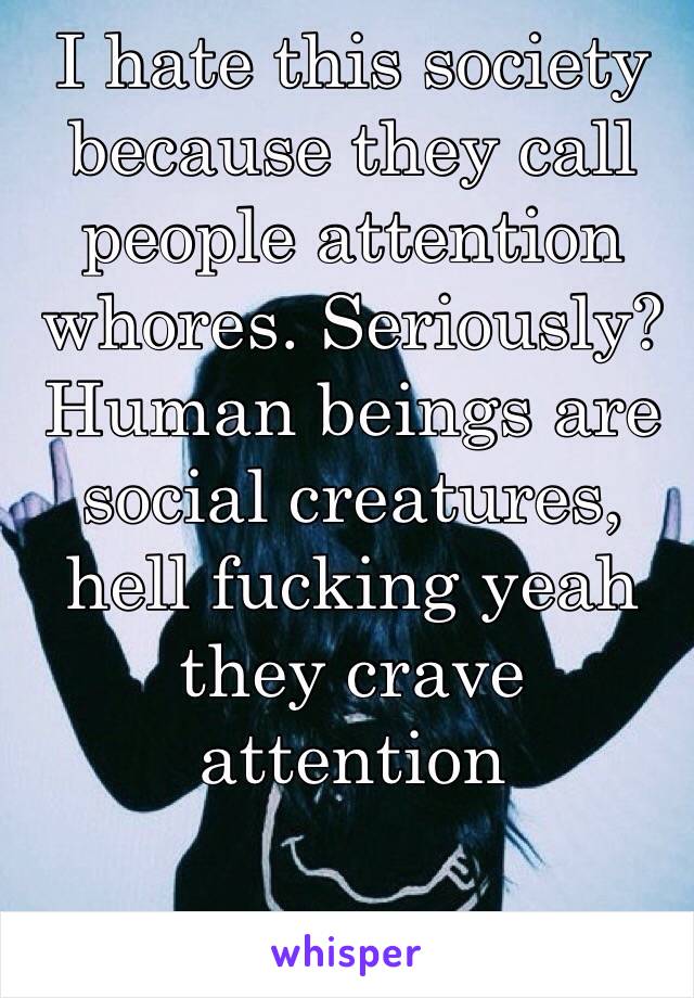 I hate this society because they call people attention whores. Seriously? Human beings are social creatures, hell fucking yeah they crave attention