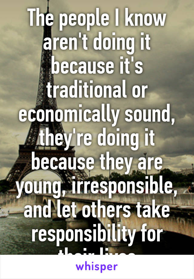 The people I know aren't doing it because it's traditional or economically sound, they're doing it because they are young, irresponsible, and let others take responsibility for their lives