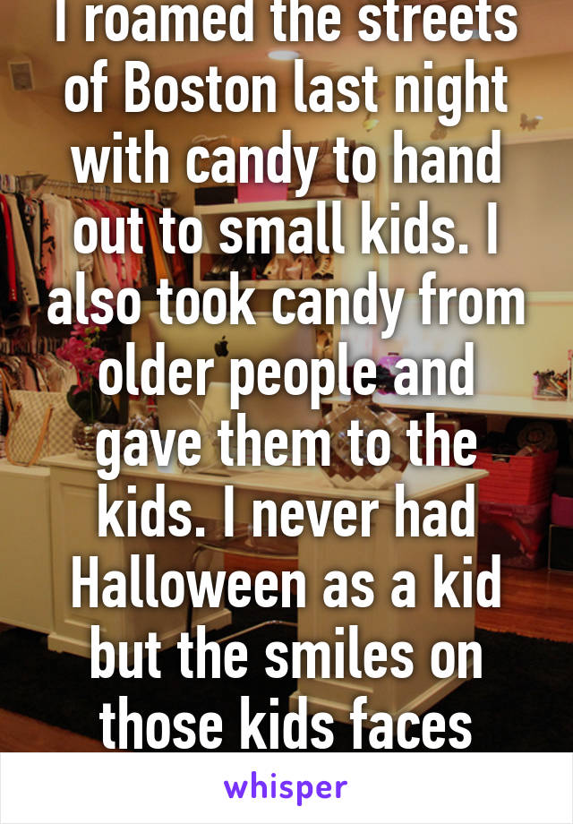 I roamed the streets of Boston last night with candy to hand out to small kids. I also took candy from older people and gave them to the kids. I never had Halloween as a kid but the smiles on those kids faces made my year! 