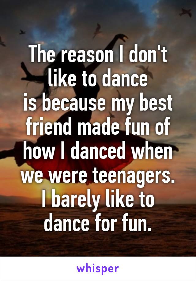 The reason I don't like to dance
is because my best friend made fun of how I danced when we were teenagers.
I barely like to dance for fun.