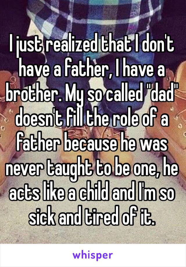 I just realized that I don't have a father, I have a brother. My so called "dad" doesn't fill the role of a father because he was never taught to be one, he acts like a child and I'm so sick and tired of it.