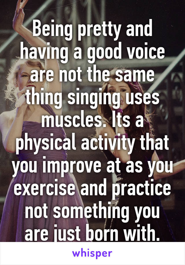 Being pretty and having a good voice are not the same thing singing uses muscles. Its a physical activity that you improve at as you exercise and practice not something you are just born with.