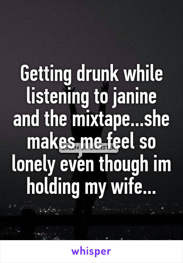 Getting drunk while listening to janine and the mixtape...she makes me feel so lonely even though im holding my wife...