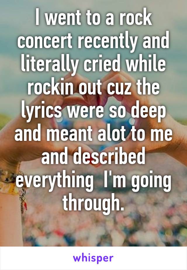 I went to a rock concert recently and literally cried while rockin out cuz the lyrics were so deep and meant alot to me and described everything  I'm going through.

