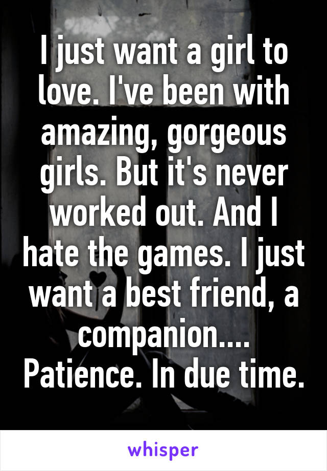 I just want a girl to love. I've been with amazing, gorgeous girls. But it's never worked out. And I hate the games. I just want a best friend, a companion.... Patience. In due time. 