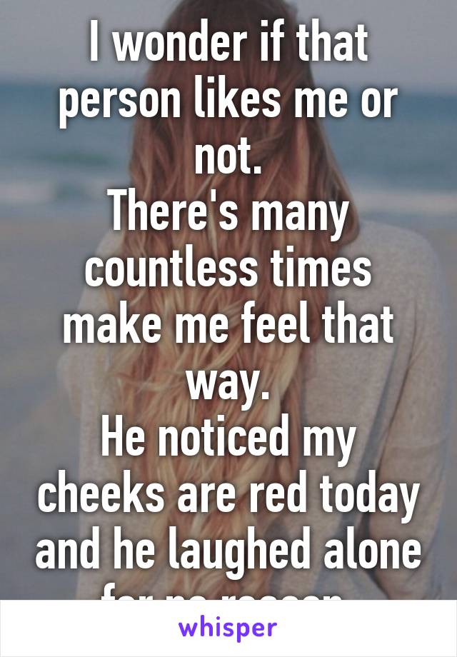 I wonder if that person likes me or not.
There's many countless times make me feel that way.
He noticed my cheeks are red today and he laughed alone for no reason.