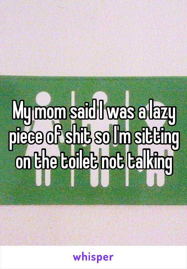 My mom said I was a lazy piece of shit so I'm sitting on the toilet not talking 