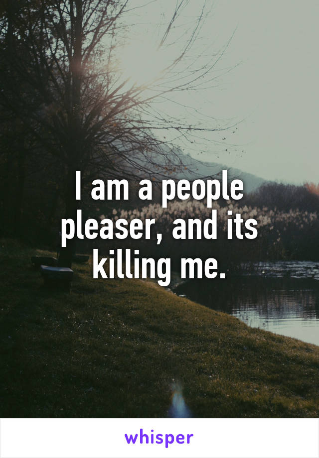 I am a people pleaser, and its killing me.