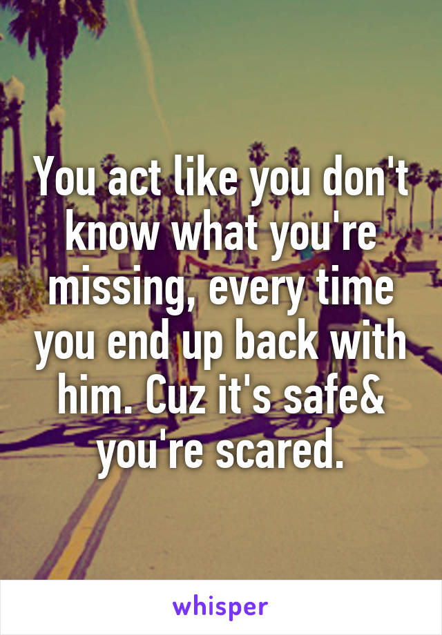 You act like you don't know what you're missing, every time you end up back with him. Cuz it's safe& you're scared.