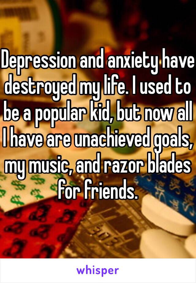 Depression and anxiety have destroyed my life. I used to be a popular kid, but now all I have are unachieved goals, my music, and razor blades for friends.