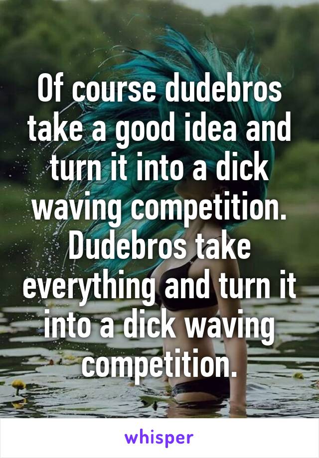 Of course dudebros take a good idea and turn it into a dick waving competition.
Dudebros take everything and turn it into a dick waving competition.