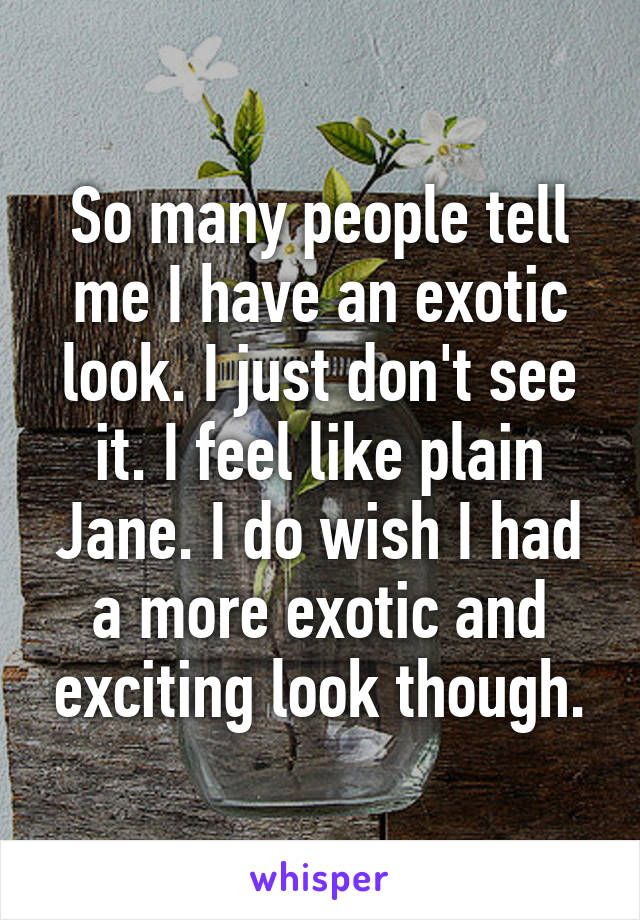 So many people tell me I have an exotic look. I just don't see it. I feel like plain Jane. I do wish I had a more exotic and exciting look though.