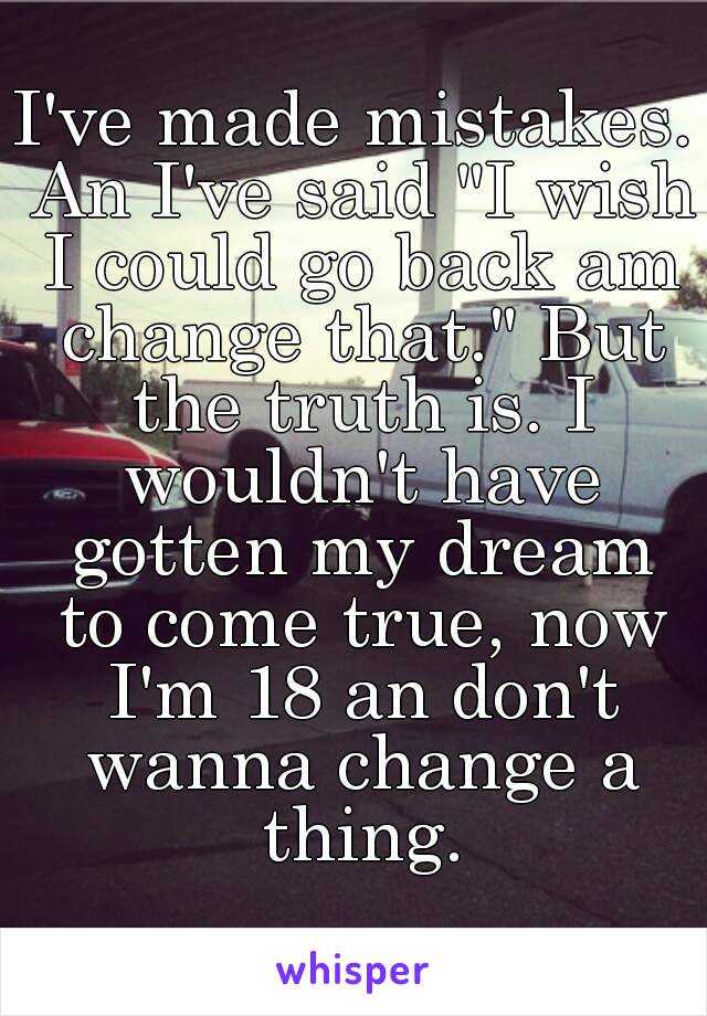 I've made mistakes. An I've said "I wish I could go back am change that." But the truth is. I wouldn't have gotten my dream to come true, now I'm 18 an don't wanna change a thing.