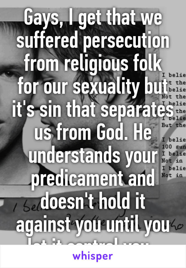 Gays, I get that we suffered persecution from religious folk for our sexuality but it's sin that separates us from God. He understands your predicament and doesn't hold it against you until you let it control you. 