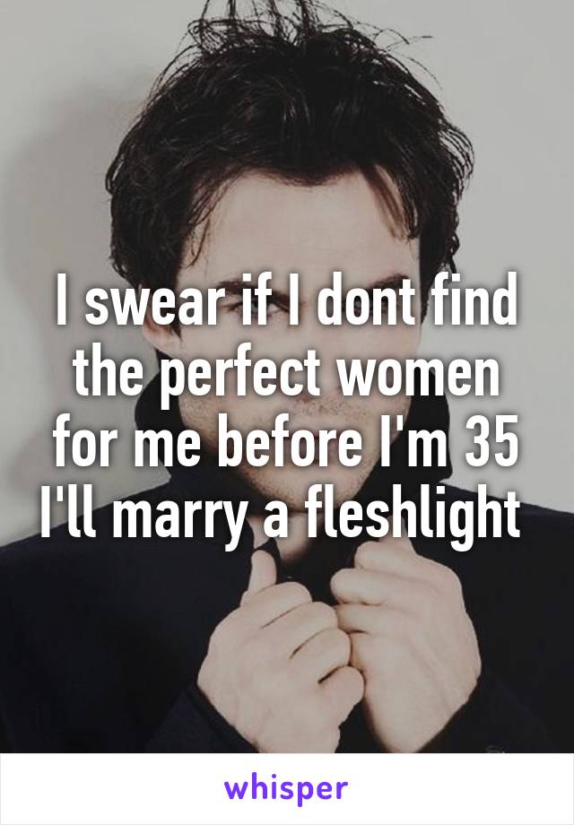 I swear if I dont find the perfect women for me before I'm 35 I'll marry a fleshlight 