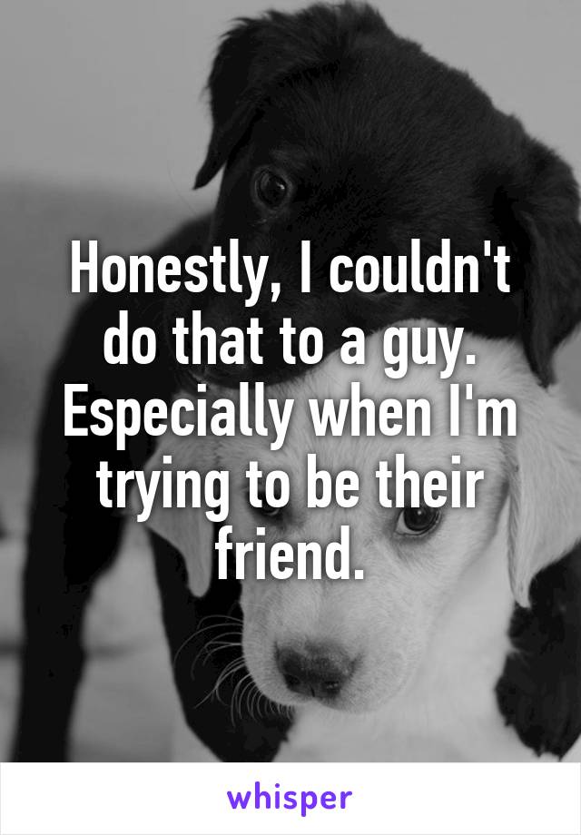 Honestly, I couldn't do that to a guy. Especially when I'm trying to be their friend.