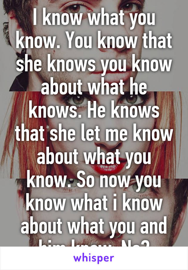 I know what you know. You know that she knows you know about what he knows. He knows that she let me know about what you know. So now you know what i know about what you and him know. No?