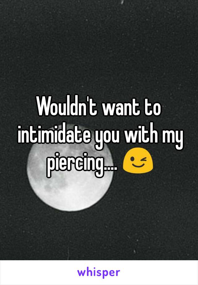 Wouldn't want to intimidate you with my piercing.... 😉