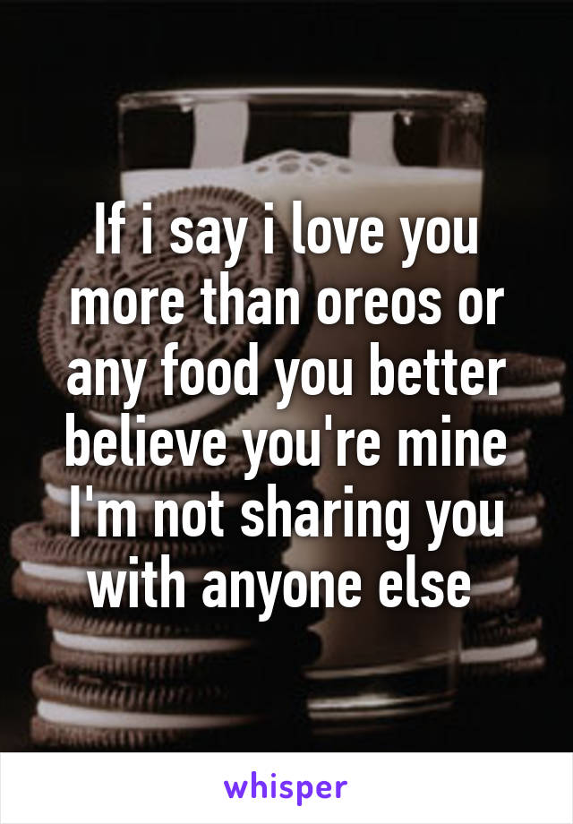 If i say i love you more than oreos or any food you better believe you're mine I'm not sharing you with anyone else 