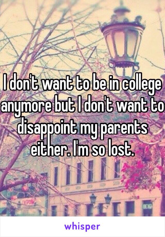 I don't want to be in college anymore but I don't want to disappoint my parents either. I'm so lost. 