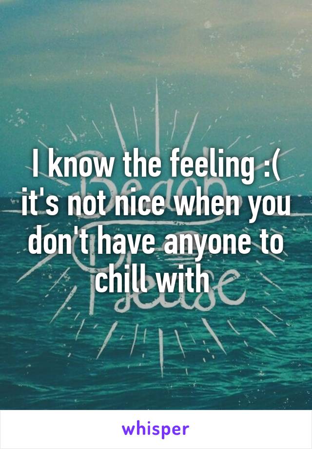 I know the feeling :( it's not nice when you don't have anyone to chill with 