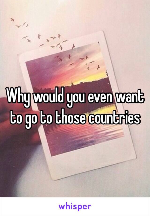 Why would you even want to go to those countries