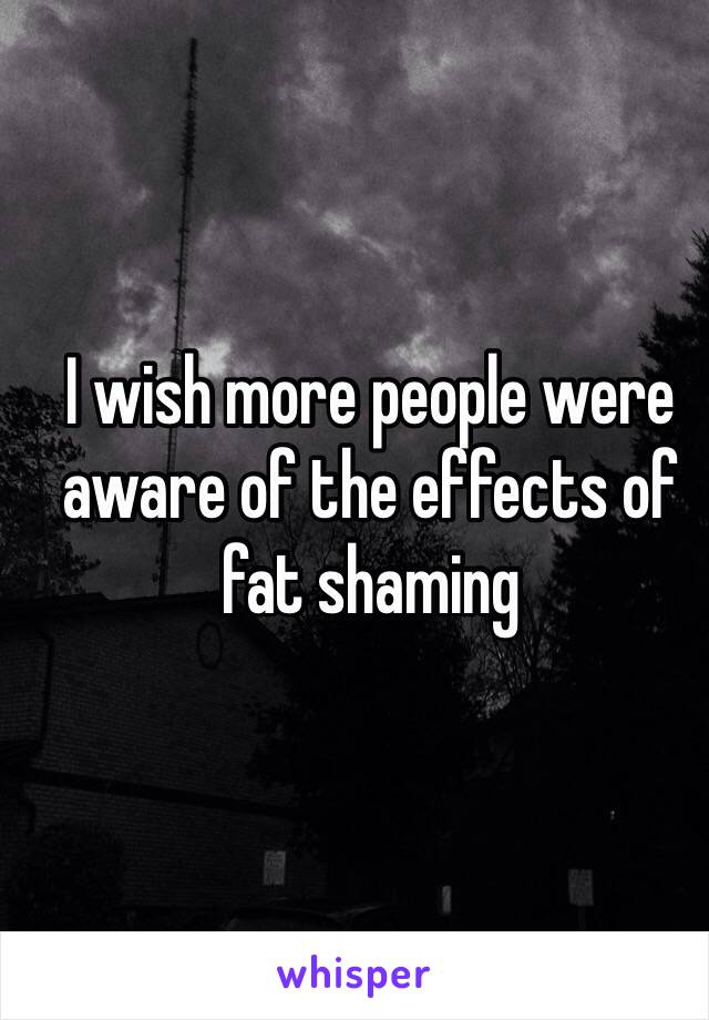 I wish more people were aware of the effects of fat shaming 