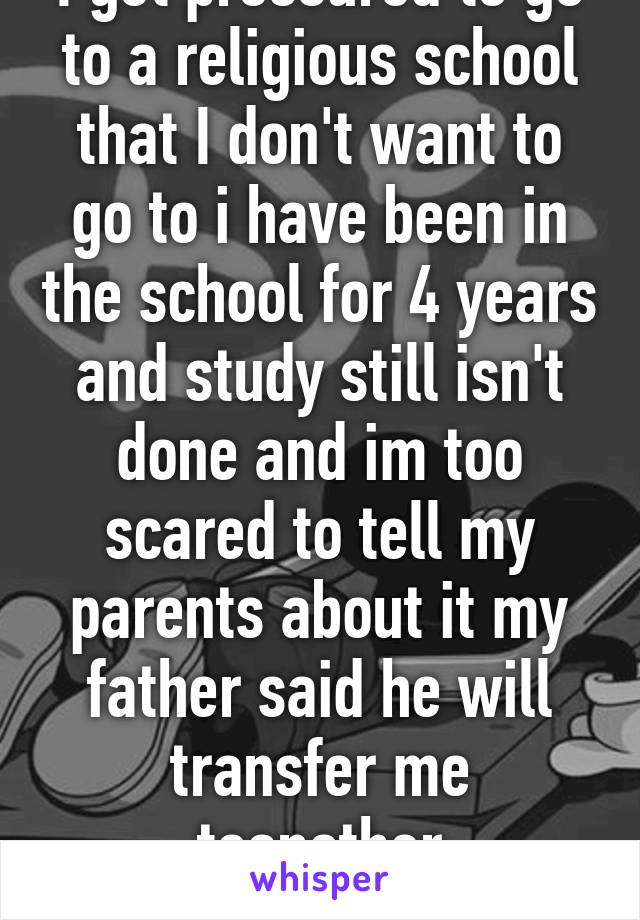 I get pressured to go to a religious school that I don't want to go to i have been in the school for 4 years and study still isn't done and im too scared to tell my parents about it my father said he will transfer me toanother boardingschool in 