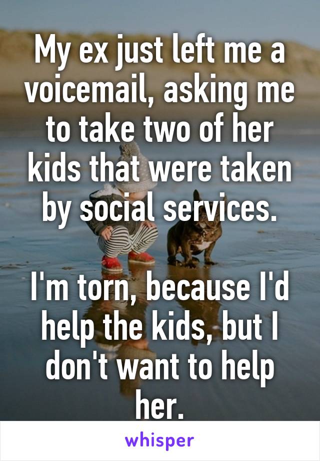 My ex just left me a voicemail, asking me to take two of her kids that were taken by social services.

I'm torn, because I'd help the kids, but I don't want to help her.